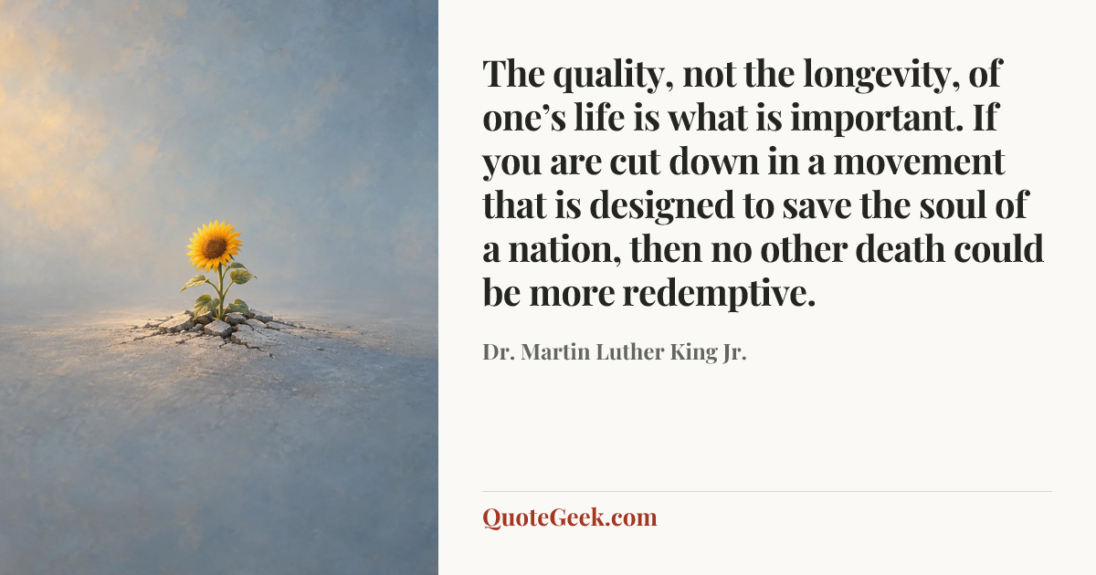 “The quality, not the longevity, of one’s life is what is important. If you are cut down in a movement that is designed to save the soul of a nation, then no other death could be more redemptive.” — Dr. Martin Luther King Jr.. Illustrated QuoteGeek card.