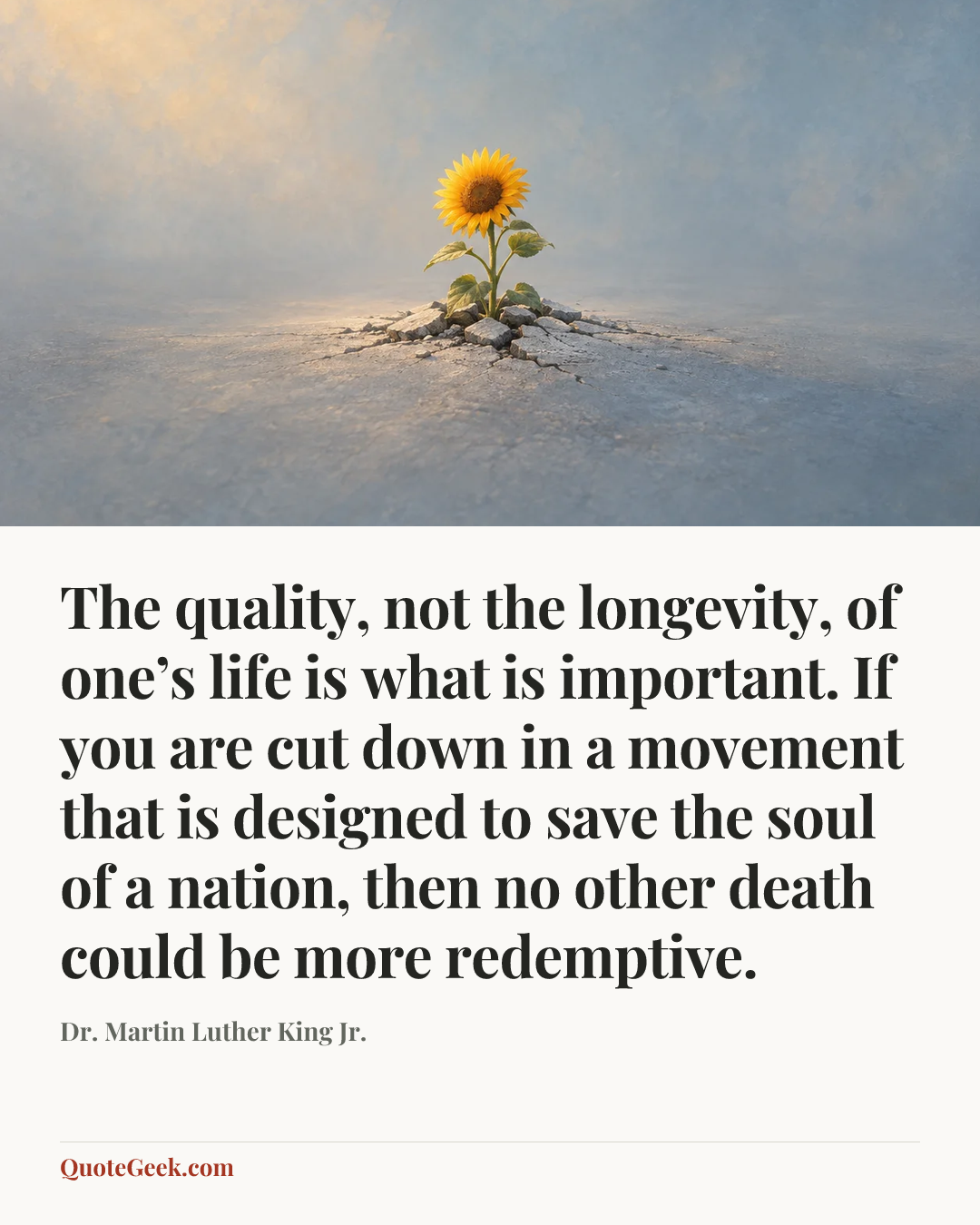 “The quality, not the longevity, of one’s life is what is important. If you are cut down in a movement that is designed to save the soul of a nation, then no other death could be more redemptive.” — Dr. Martin Luther King Jr.. Illustrated QuoteGeek card.
