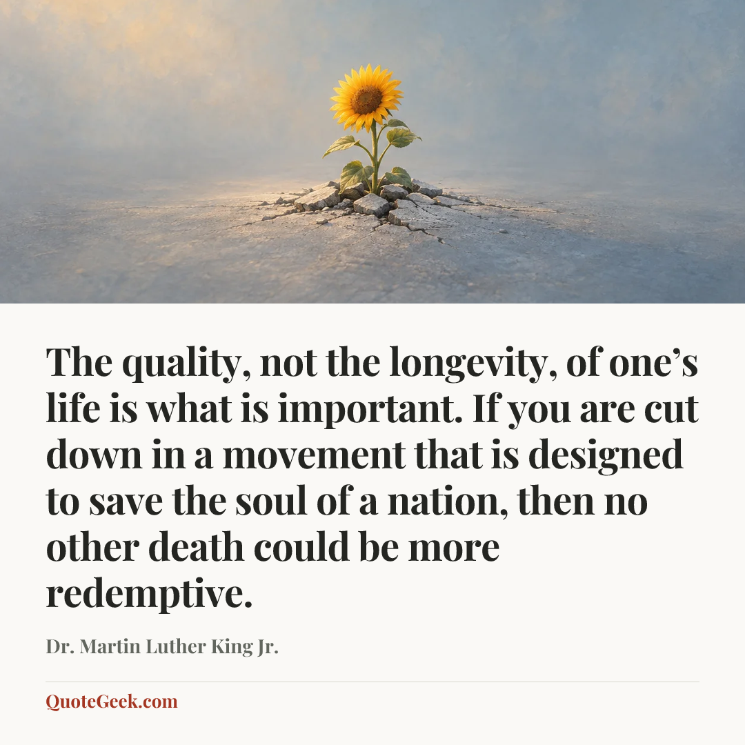 “The quality, not the longevity, of one’s life is what is important. If you are cut down in a movement that is designed to save the soul of a nation, then no other death could be more redemptive.” — Dr. Martin Luther King Jr.. Illustrated QuoteGeek card.