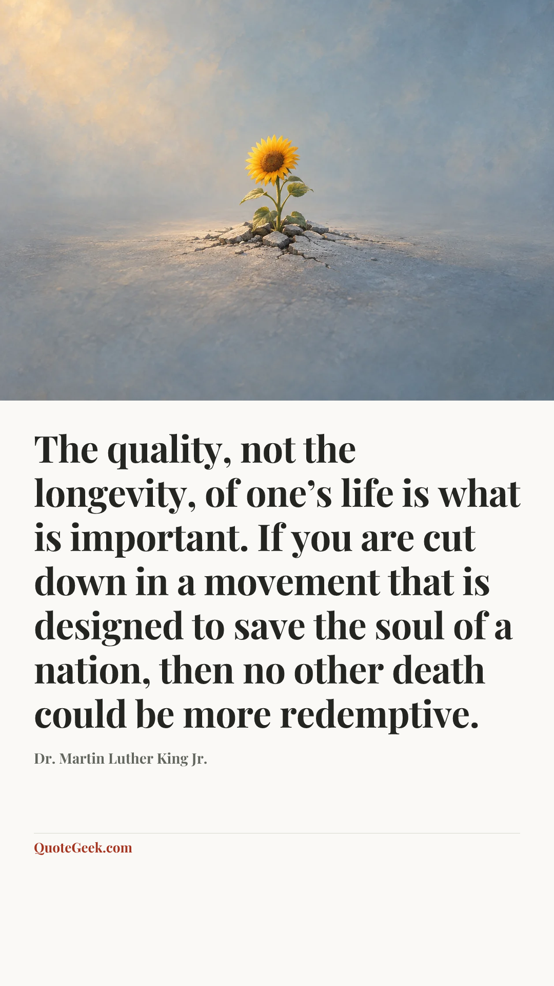 “The quality, not the longevity, of one’s life is what is important. If you are cut down in a movement that is designed to save the soul of a nation, then no other death could be more redemptive.” — Dr. Martin Luther King Jr.. Illustrated QuoteGeek card.