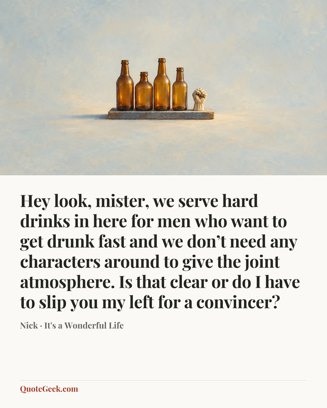 “Hey look, mister, we serve hard drinks in here for men who want to get drunk fast and we don’t need any characters around to give the joint atmosphere. Is that clear or do I have to slip you my left for a convincer?” — Nick · It's a Wonderful Life. Illustrated QuoteGeek card.