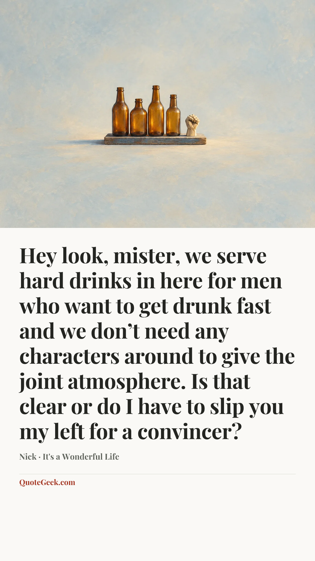 “Hey look, mister, we serve hard drinks in here for men who want to get drunk fast and we don’t need any characters around to give the joint atmosphere. Is that clear or do I have to slip you my left for a convincer?” — Nick · It's a Wonderful Life. Illustrated QuoteGeek card.