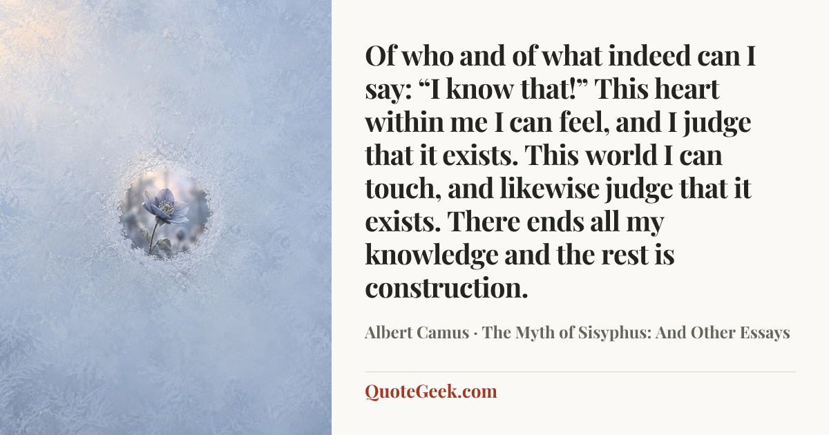“Of who and of what indeed can I say: “I know that!” This heart within me I can feel, and I judge that it exists. This world I can touch, and likewise judge that it exists. There ends all my knowledge and the rest is construction.” — Albert Camus · The Myth of Sisyphus: And Other Essays. Illustrated QuoteGeek card.