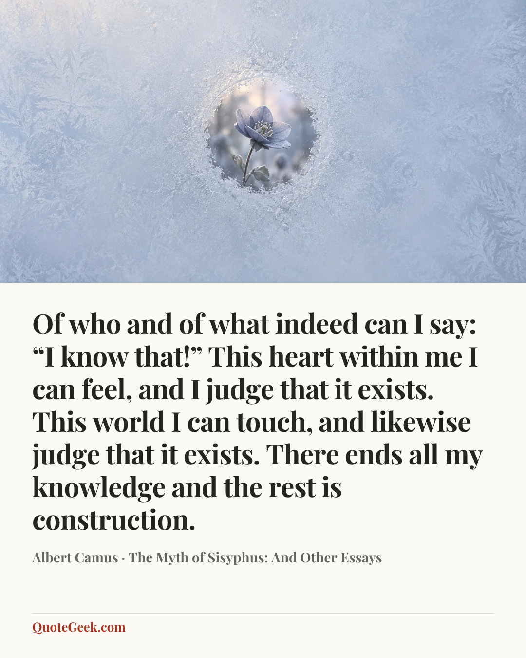 “Of who and of what indeed can I say: “I know that!” This heart within me I can feel, and I judge that it exists. This world I can touch, and likewise judge that it exists. There ends all my knowledge and the rest is construction.” — Albert Camus · The Myth of Sisyphus: And Other Essays. Illustrated QuoteGeek card.