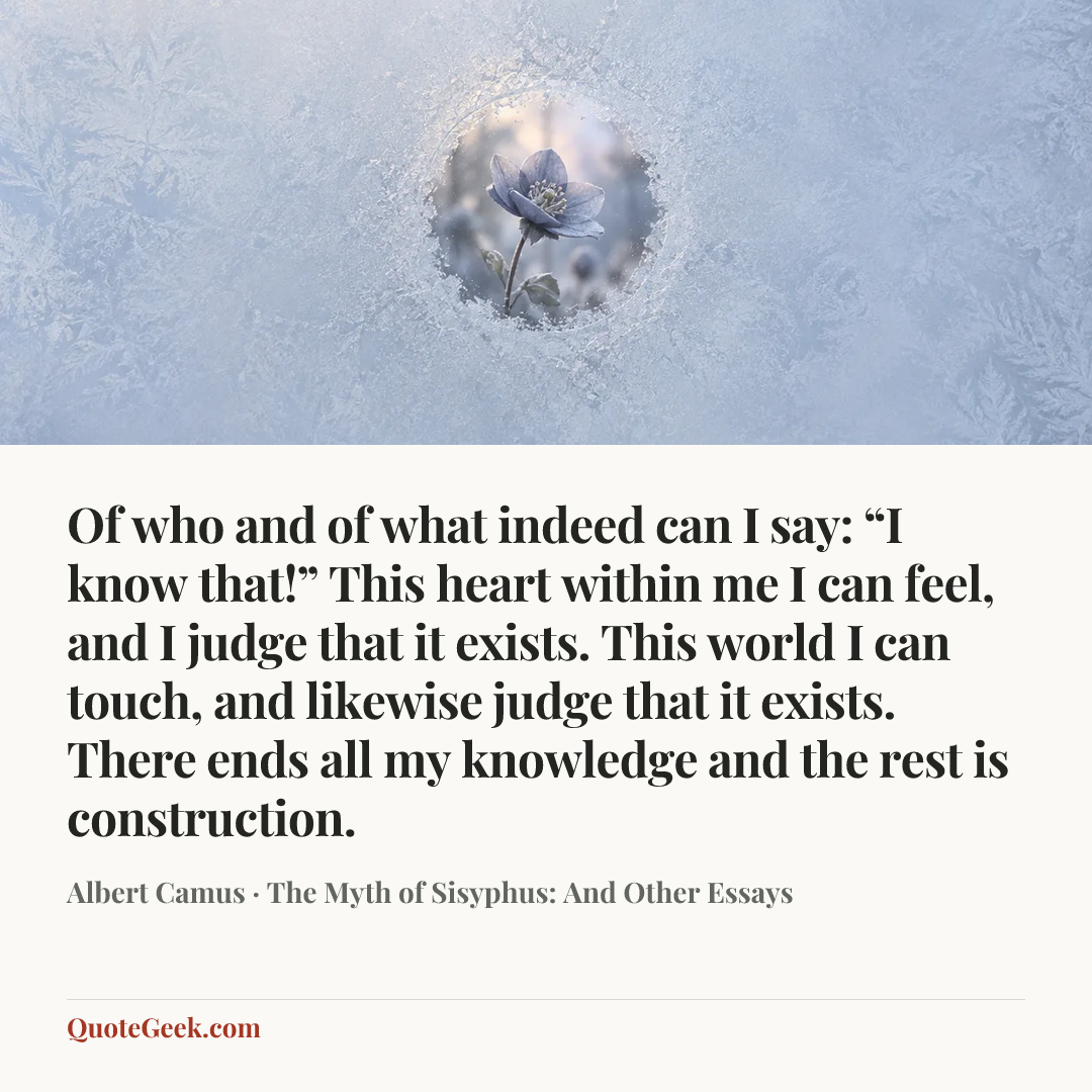 “Of who and of what indeed can I say: “I know that!” This heart within me I can feel, and I judge that it exists. This world I can touch, and likewise judge that it exists. There ends all my knowledge and the rest is construction.” — Albert Camus · The Myth of Sisyphus: And Other Essays. Illustrated QuoteGeek card.