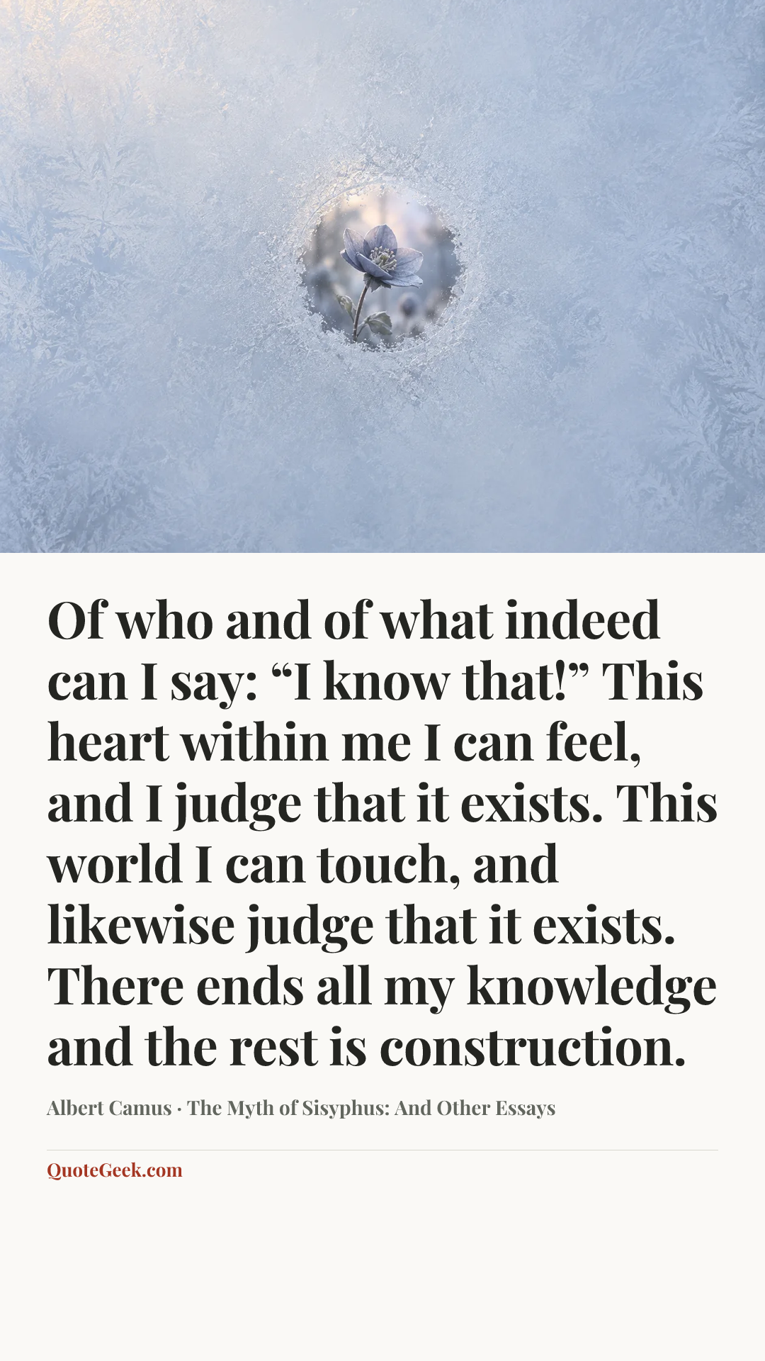 “Of who and of what indeed can I say: “I know that!” This heart within me I can feel, and I judge that it exists. This world I can touch, and likewise judge that it exists. There ends all my knowledge and the rest is construction.” — Albert Camus · The Myth of Sisyphus: And Other Essays. Illustrated QuoteGeek card.