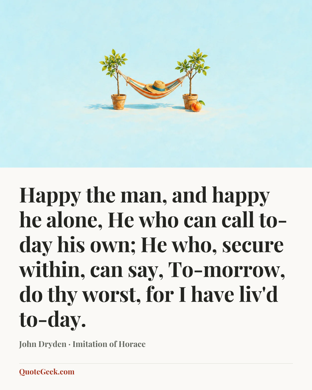 “Happy the man, and happy he alone,
He who can call to-day his own;
He who, secure within, can say,
To-morrow, do thy worst, for I have liv'd to-day.” — John Dryden · Imitation of Horace. Illustrated QuoteGeek card.