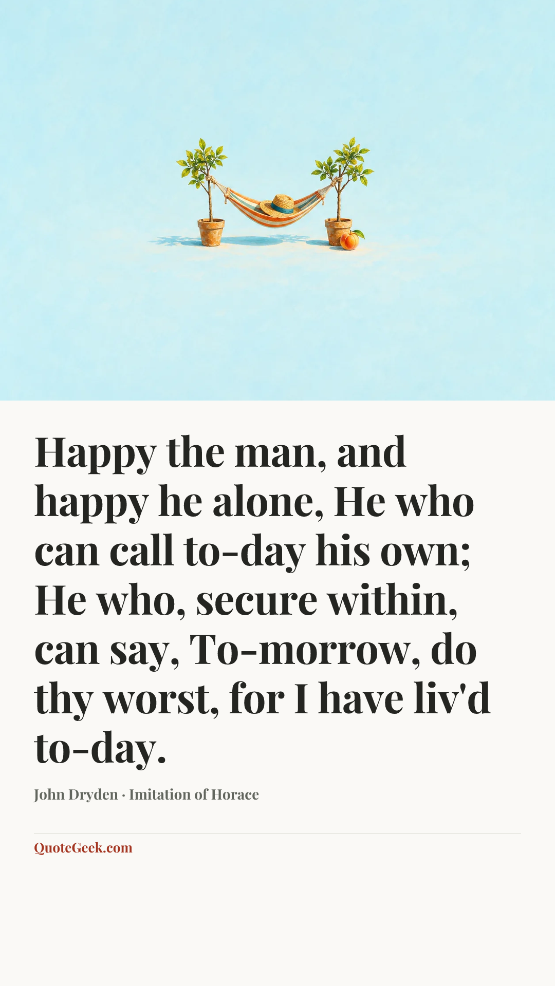 “Happy the man, and happy he alone,
He who can call to-day his own;
He who, secure within, can say,
To-morrow, do thy worst, for I have liv'd to-day.” — John Dryden · Imitation of Horace. Illustrated QuoteGeek card.