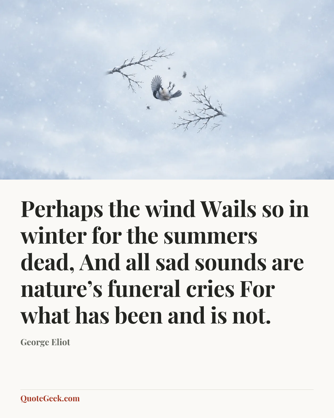 “Perhaps the wind
Wails so in winter for the summers dead,
And all sad sounds are nature’s funeral cries
For what has been and is not.” — George Eliot. Illustrated QuoteGeek card.