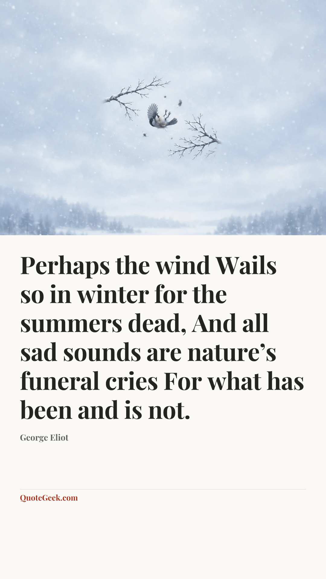 “Perhaps the wind
Wails so in winter for the summers dead,
And all sad sounds are nature’s funeral cries
For what has been and is not.” — George Eliot. Illustrated QuoteGeek card.