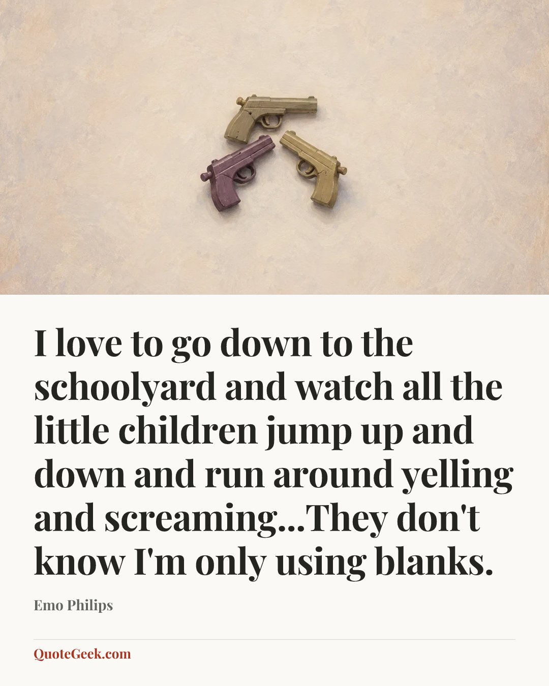 “I love to go down to the schoolyard and watch all the little children jump up and down and run around yelling and screaming...They don't know I'm only using blanks.” — Emo Philips. Illustrated QuoteGeek card.