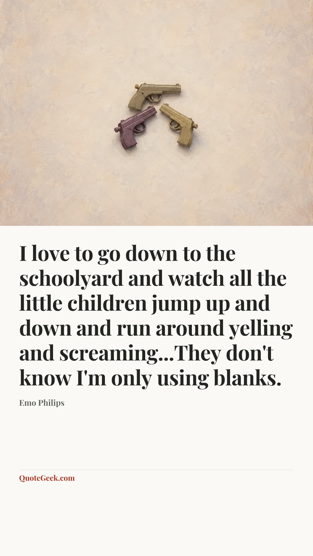 “I love to go down to the schoolyard and watch all the little children jump up and down and run around yelling and screaming...They don't know I'm only using blanks.” — Emo Philips. Illustrated QuoteGeek card.