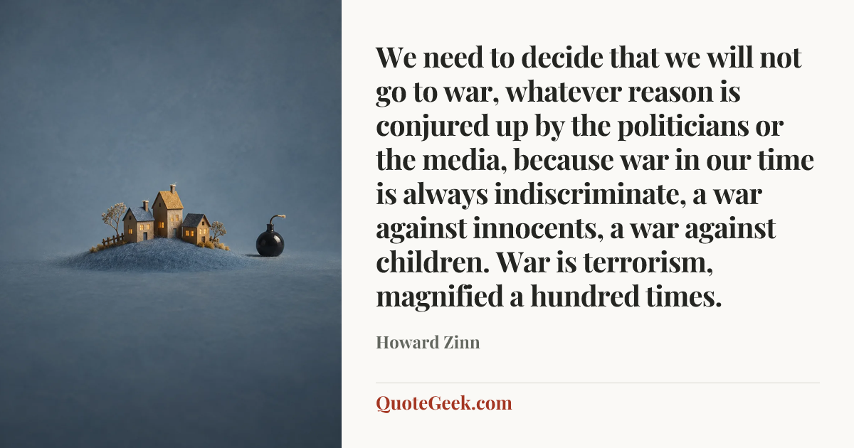 “We need to decide that we will not go to war, whatever reason is conjured up by the politicians or the media, because war in our time is always indiscriminate, a war against innocents, a war against children. War is terrorism, magnified a hundred times.” — Howard Zinn. Illustrated QuoteGeek card.