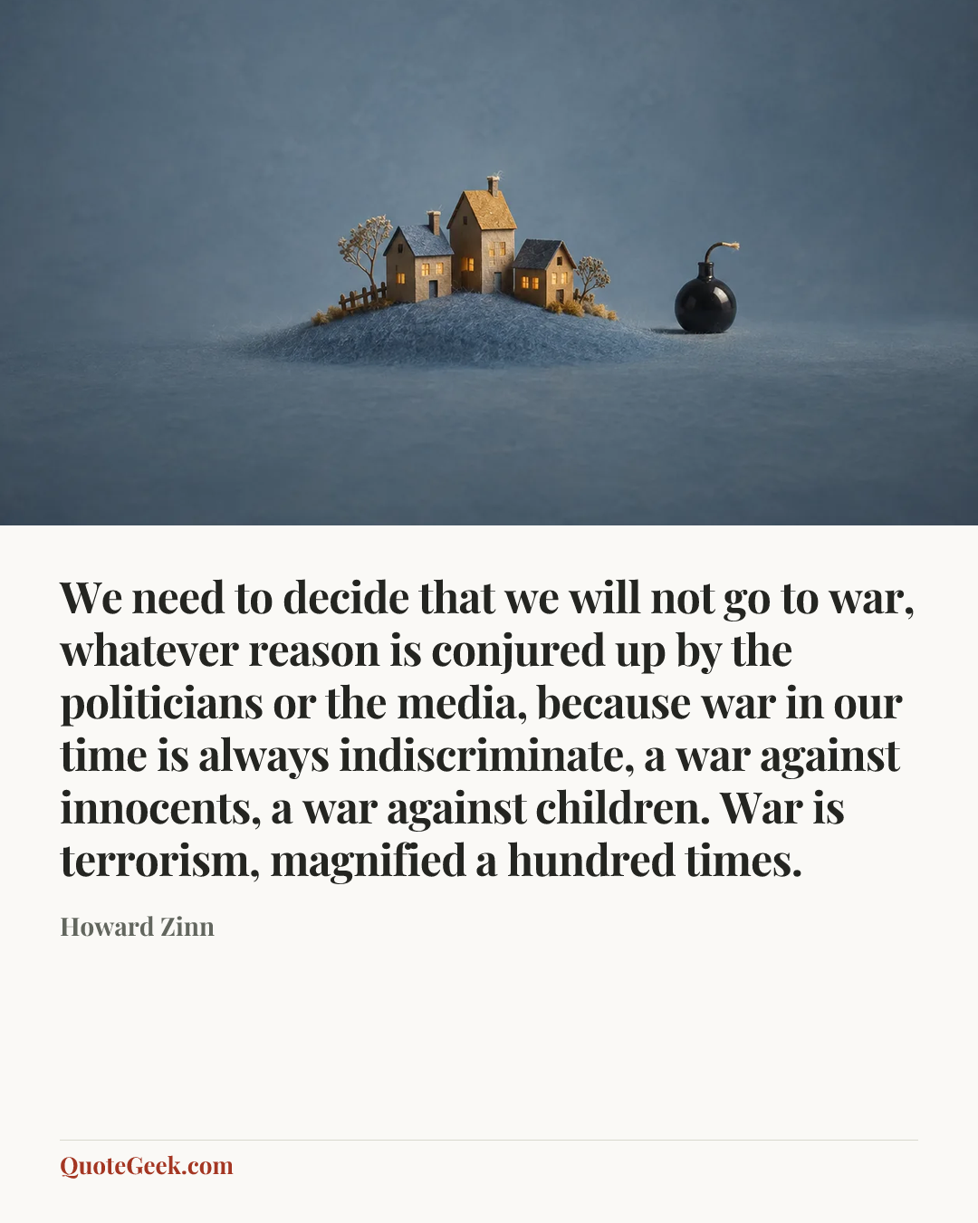“We need to decide that we will not go to war, whatever reason is conjured up by the politicians or the media, because war in our time is always indiscriminate, a war against innocents, a war against children. War is terrorism, magnified a hundred times.” — Howard Zinn. Illustrated QuoteGeek card.