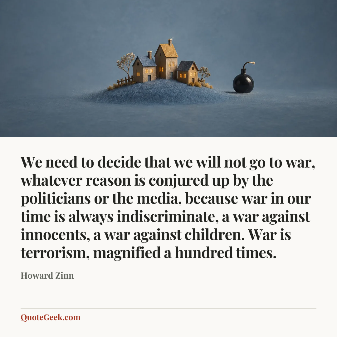 “We need to decide that we will not go to war, whatever reason is conjured up by the politicians or the media, because war in our time is always indiscriminate, a war against innocents, a war against children. War is terrorism, magnified a hundred times.” — Howard Zinn. Illustrated QuoteGeek card.