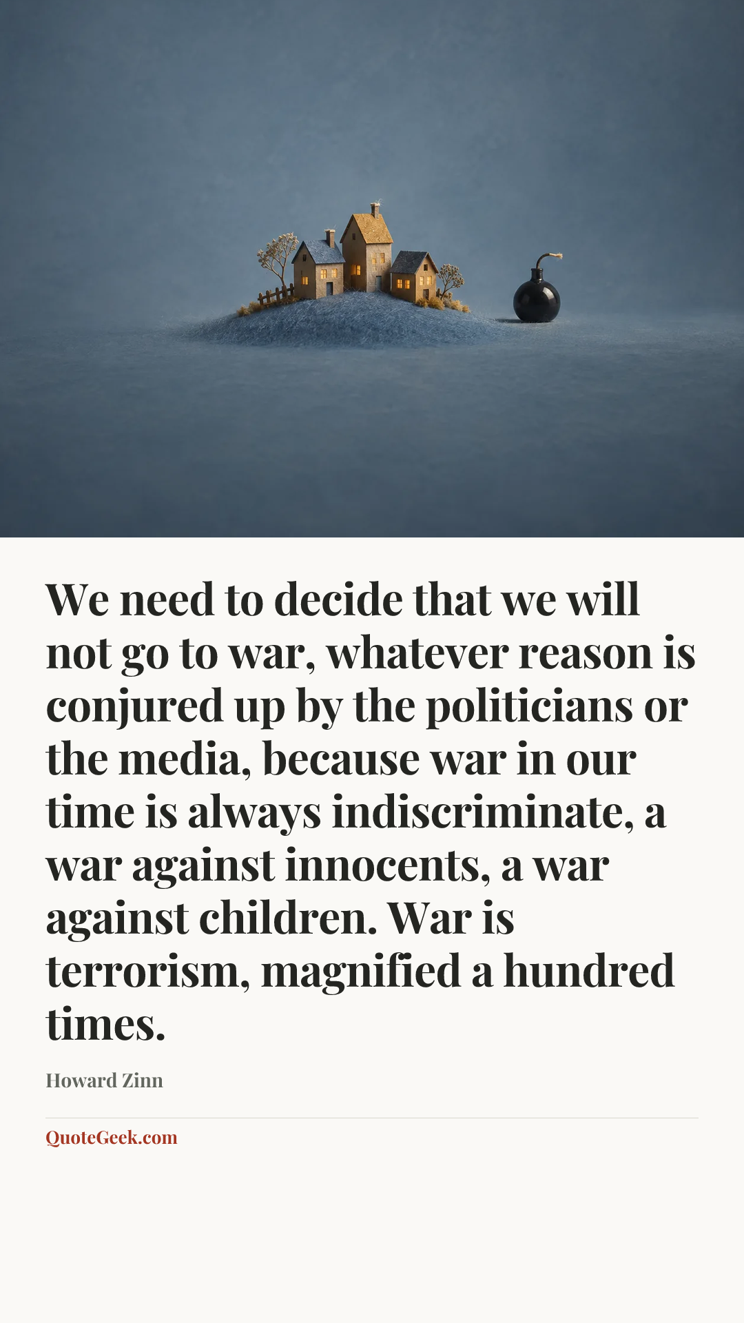 “We need to decide that we will not go to war, whatever reason is conjured up by the politicians or the media, because war in our time is always indiscriminate, a war against innocents, a war against children. War is terrorism, magnified a hundred times.” — Howard Zinn. Illustrated QuoteGeek card.