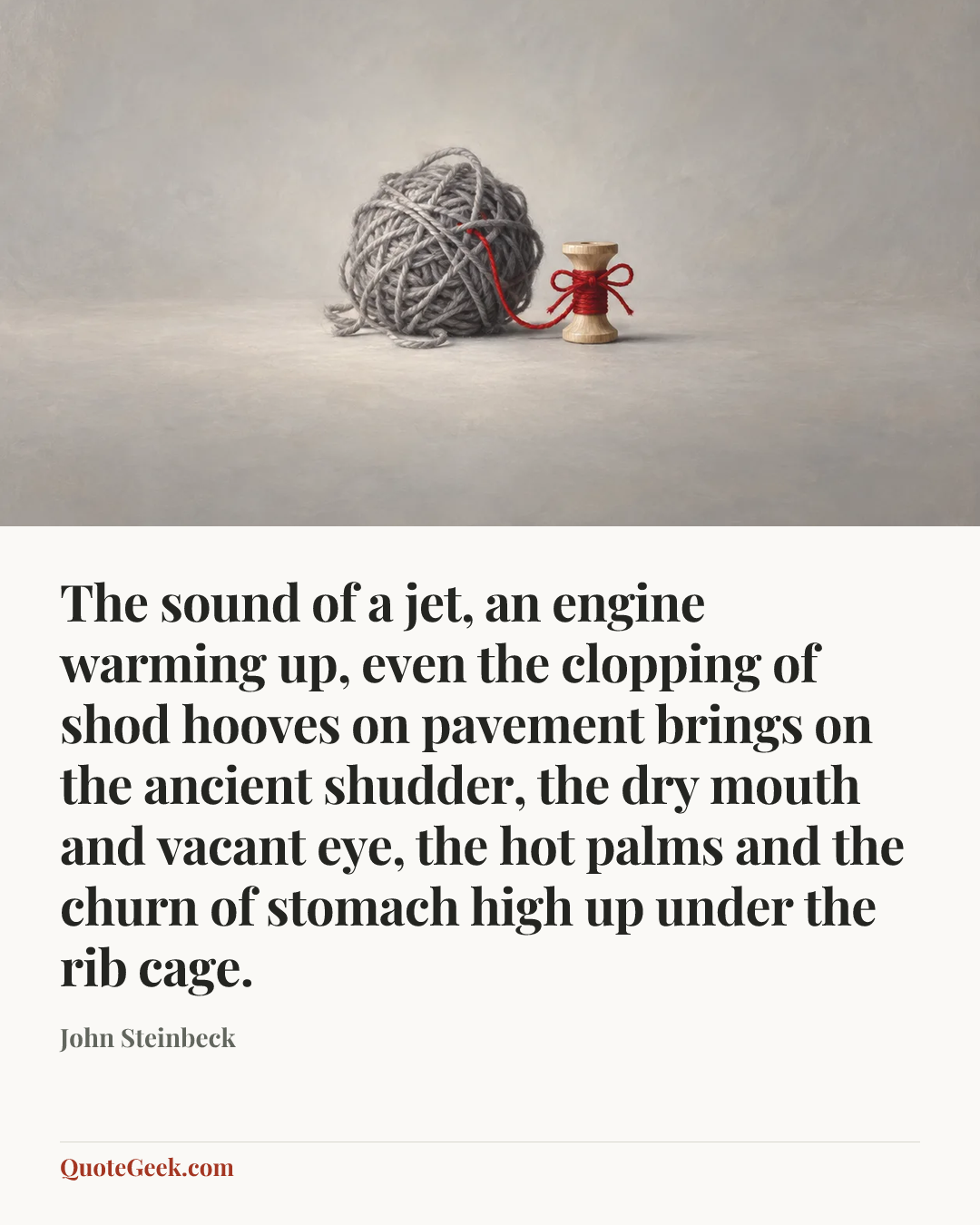 “The sound of a jet, an engine warming up, even the clopping of shod hooves on pavement brings on the ancient shudder, the dry mouth and vacant eye, the hot palms and the churn of stomach high up under the rib cage.” — John Steinbeck. Illustrated QuoteGeek card.