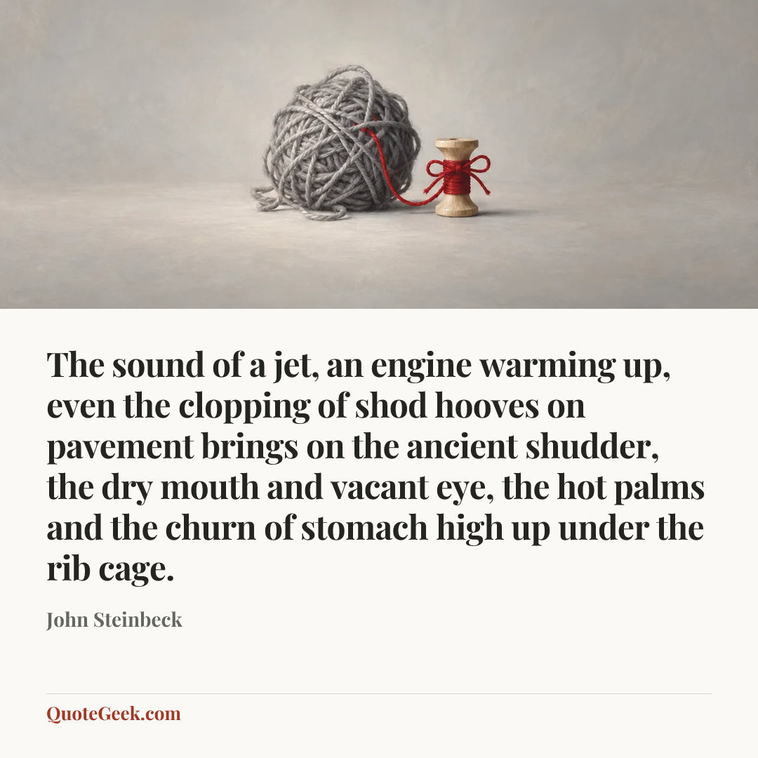 “The sound of a jet, an engine warming up, even the clopping of shod hooves on pavement brings on the ancient shudder, the dry mouth and vacant eye, the hot palms and the churn of stomach high up under the rib cage.” — John Steinbeck. Illustrated QuoteGeek card.