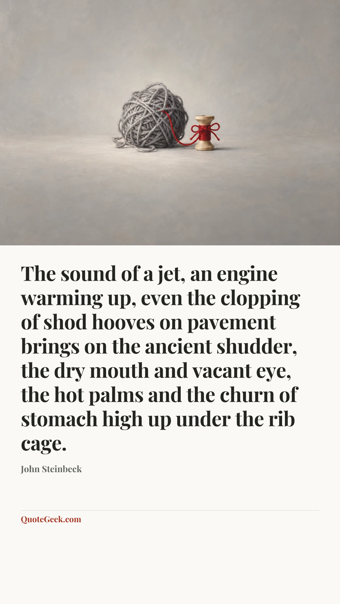“The sound of a jet, an engine warming up, even the clopping of shod hooves on pavement brings on the ancient shudder, the dry mouth and vacant eye, the hot palms and the churn of stomach high up under the rib cage.” — John Steinbeck. Illustrated QuoteGeek card.
