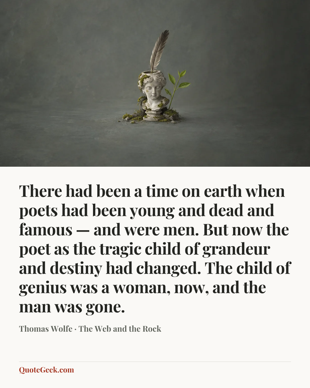 “There had been a time on earth when poets had been young and dead and famous — and were men. But now the poet as the tragic child of grandeur and destiny had changed. The child of genius was a woman, now, and the man was gone.” — Thomas Wolfe · The Web and the Rock. Illustrated QuoteGeek card.