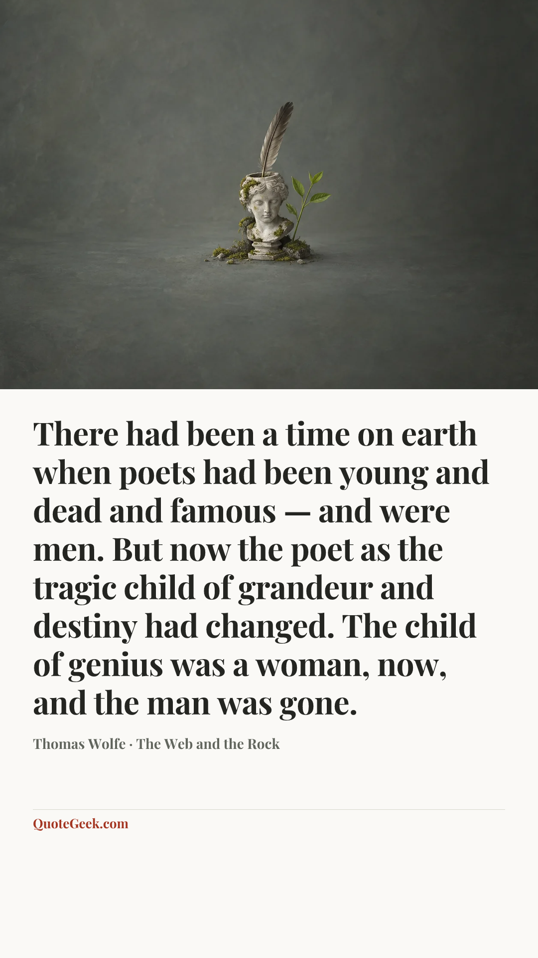 “There had been a time on earth when poets had been young and dead and famous — and were men. But now the poet as the tragic child of grandeur and destiny had changed. The child of genius was a woman, now, and the man was gone.” — Thomas Wolfe · The Web and the Rock. Illustrated QuoteGeek card.