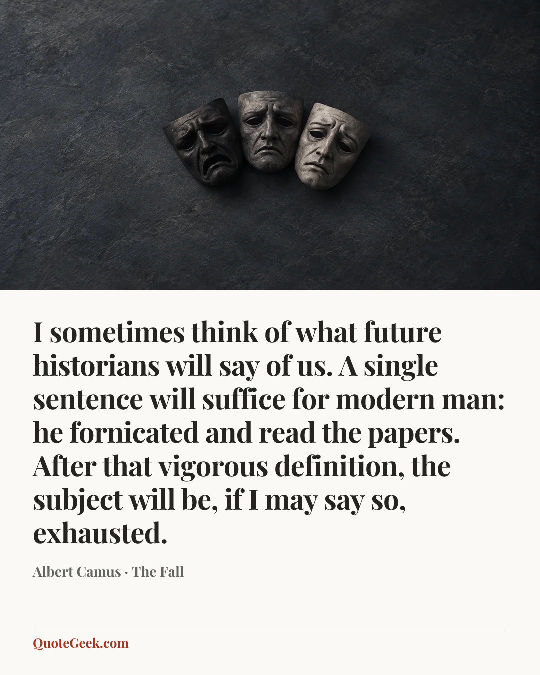 “I sometimes think of what future historians will say of us. A single sentence will suffice for modern man: he fornicated and read the papers. After that vigorous definition, the subject will be, if I may say so, exhausted.” — Albert Camus · The Fall. Illustrated QuoteGeek card.