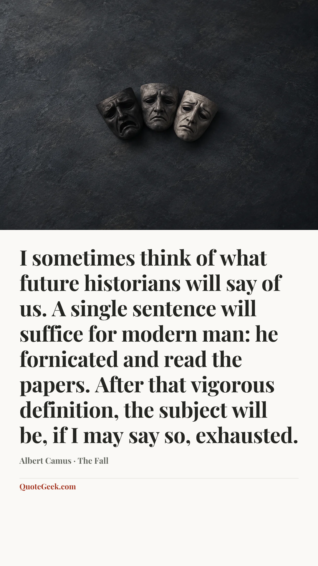 “I sometimes think of what future historians will say of us. A single sentence will suffice for modern man: he fornicated and read the papers. After that vigorous definition, the subject will be, if I may say so, exhausted.” — Albert Camus · The Fall. Illustrated QuoteGeek card.