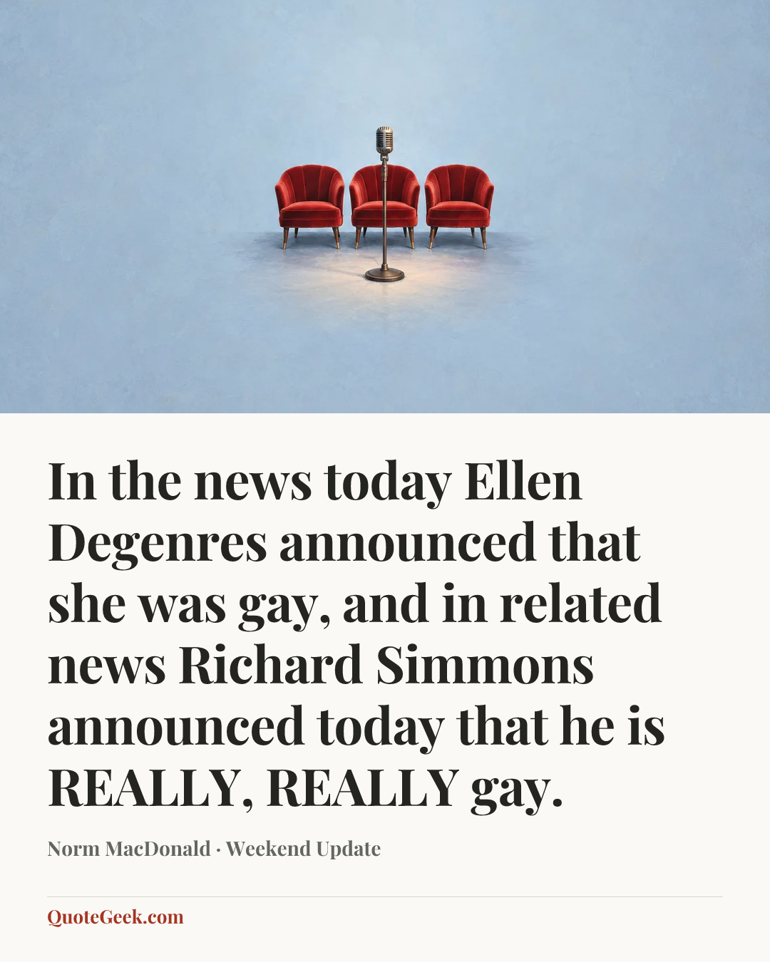 “In the news today Ellen Degenres announced that she was gay, and in related news Richard Simmons announced today that he is REALLY, REALLY gay.” — Norm MacDonald · Weekend Update. Illustrated QuoteGeek card.