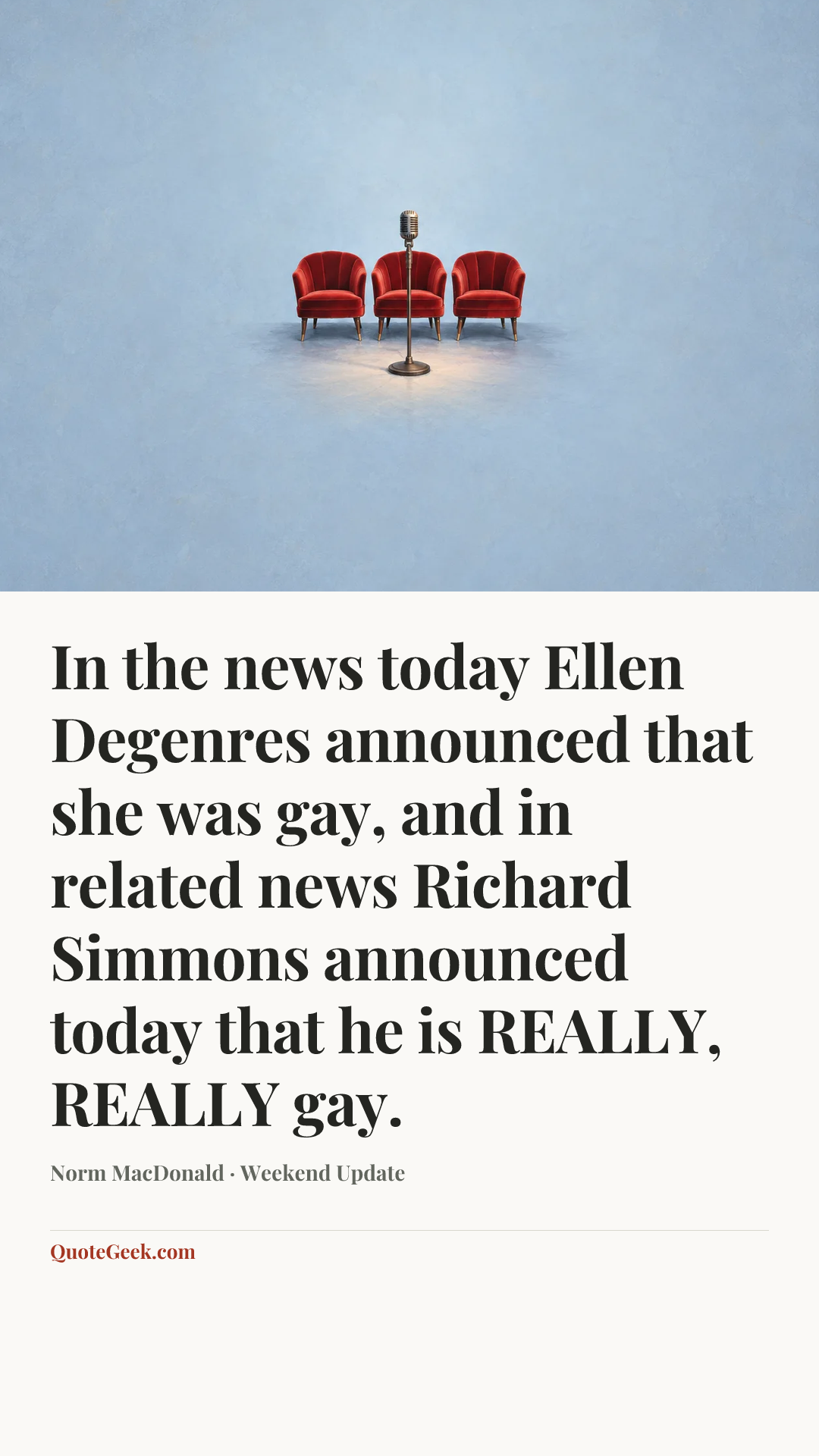 “In the news today Ellen Degenres announced that she was gay, and in related news Richard Simmons announced today that he is REALLY, REALLY gay.” — Norm MacDonald · Weekend Update. Illustrated QuoteGeek card.