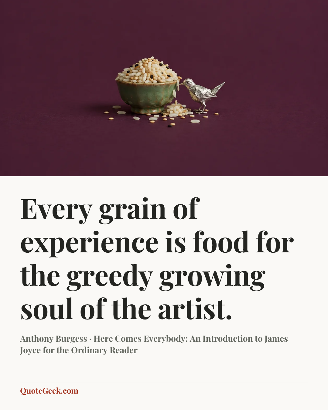 “Every grain of experience is food for the greedy growing soul of the artist.” — Anthony Burgess · Here Comes Everybody: An Introduction to James Joyce for the Ordinary Reader. Illustrated QuoteGeek card.
