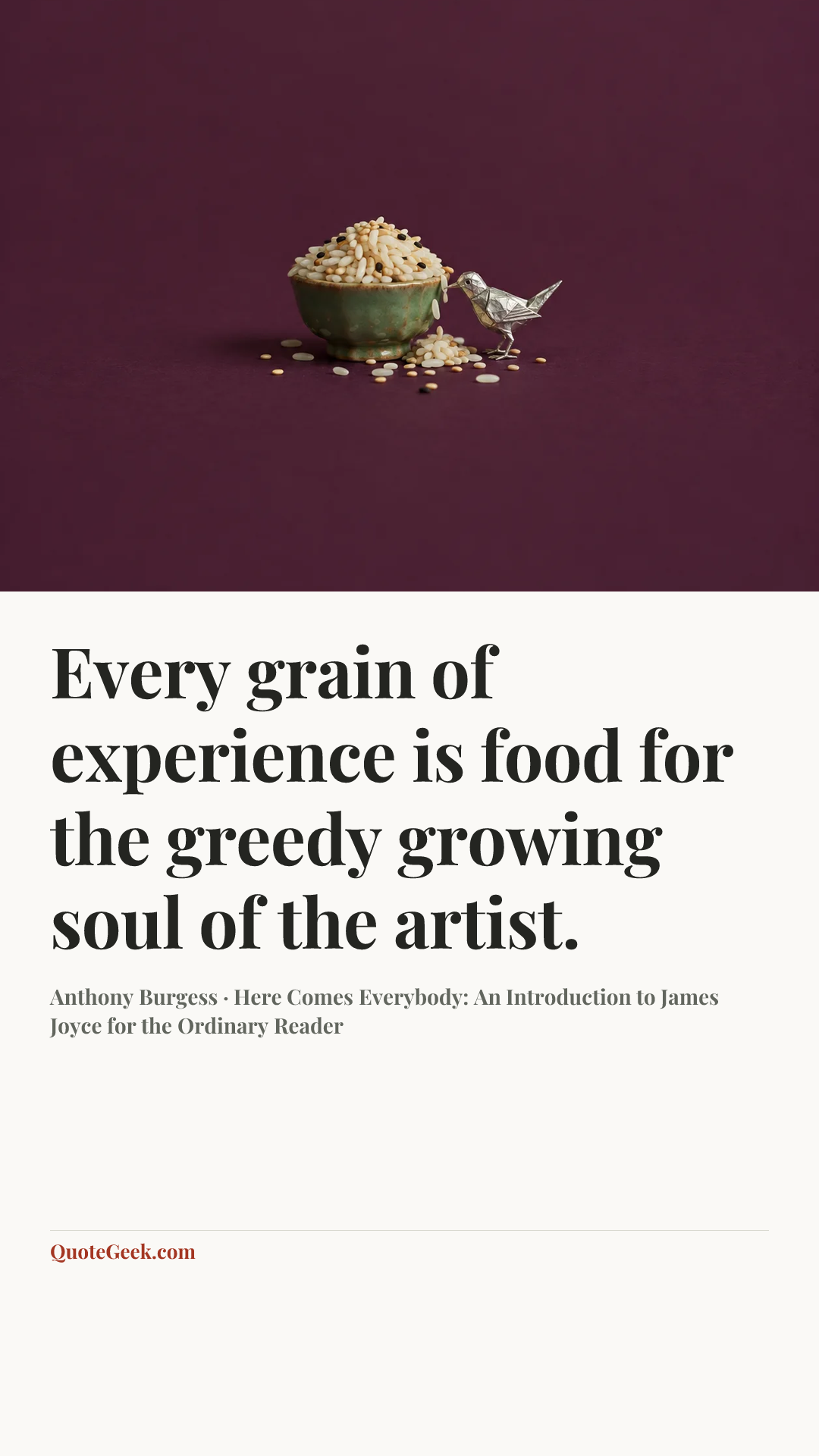 “Every grain of experience is food for the greedy growing soul of the artist.” — Anthony Burgess · Here Comes Everybody: An Introduction to James Joyce for the Ordinary Reader. Illustrated QuoteGeek card.