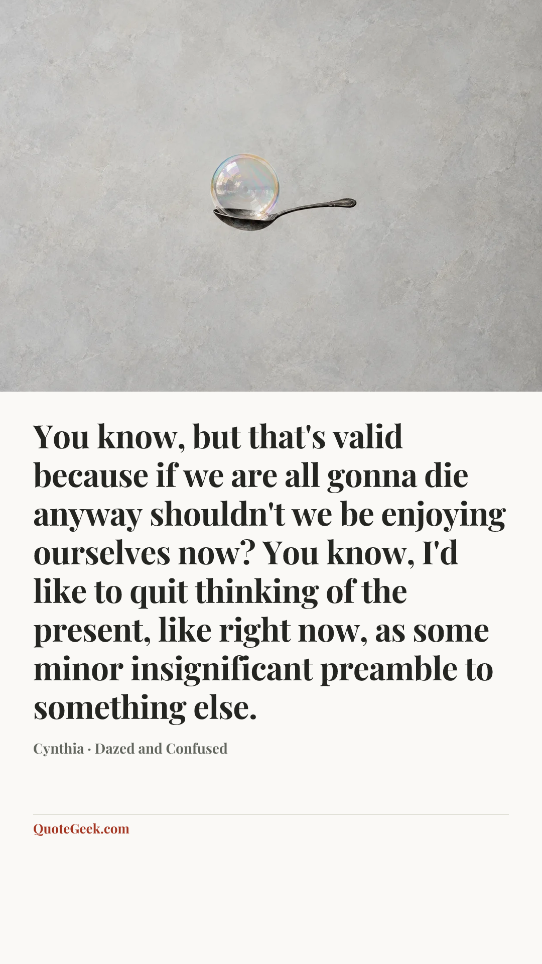 “You know, but that's valid because if we are all gonna die anyway shouldn't we be enjoying ourselves now? You know, I'd like to quit thinking of the present, like right now, as some minor insignificant preamble to something else.” — Cynthia · Dazed and Confused. Illustrated QuoteGeek card.
