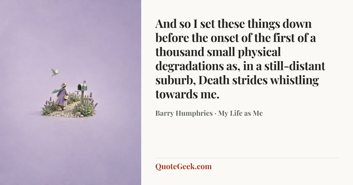 “And so I set these things down before the onset of the first of a thousand small physical degradations as, in a still-distant suburb, Death strides whistling towards me.” — Barry Humphries · My Life as Me. Illustrated QuoteGeek card.