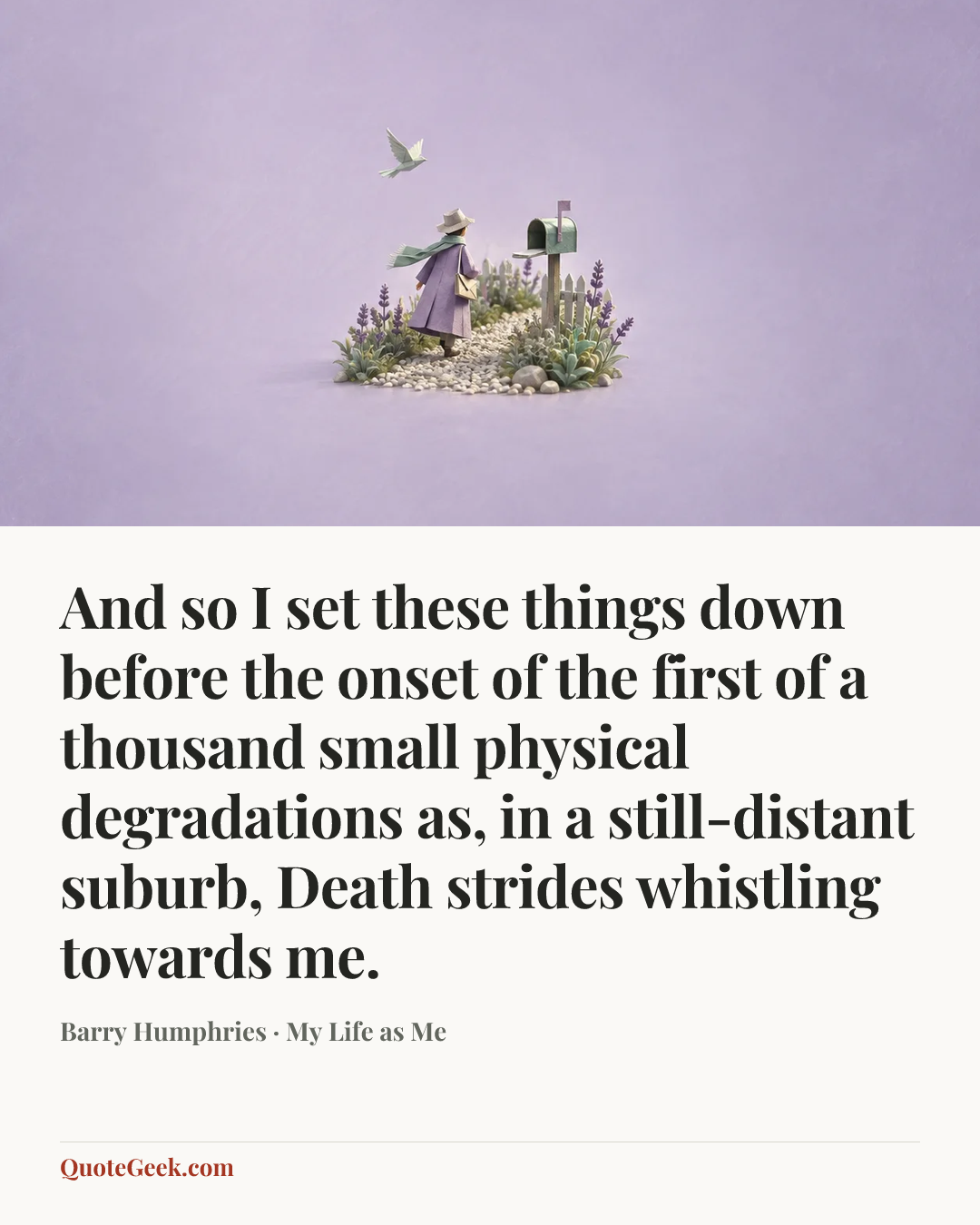 “And so I set these things down before the onset of the first of a thousand small physical degradations as, in a still-distant suburb, Death strides whistling towards me.” — Barry Humphries · My Life as Me. Illustrated QuoteGeek card.