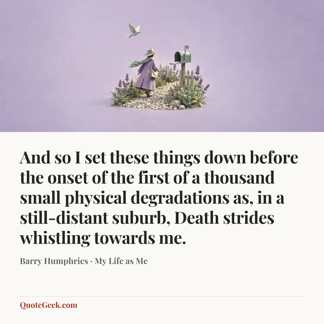 “And so I set these things down before the onset of the first of a thousand small physical degradations as, in a still-distant suburb, Death strides whistling towards me.” — Barry Humphries · My Life as Me. Illustrated QuoteGeek card.