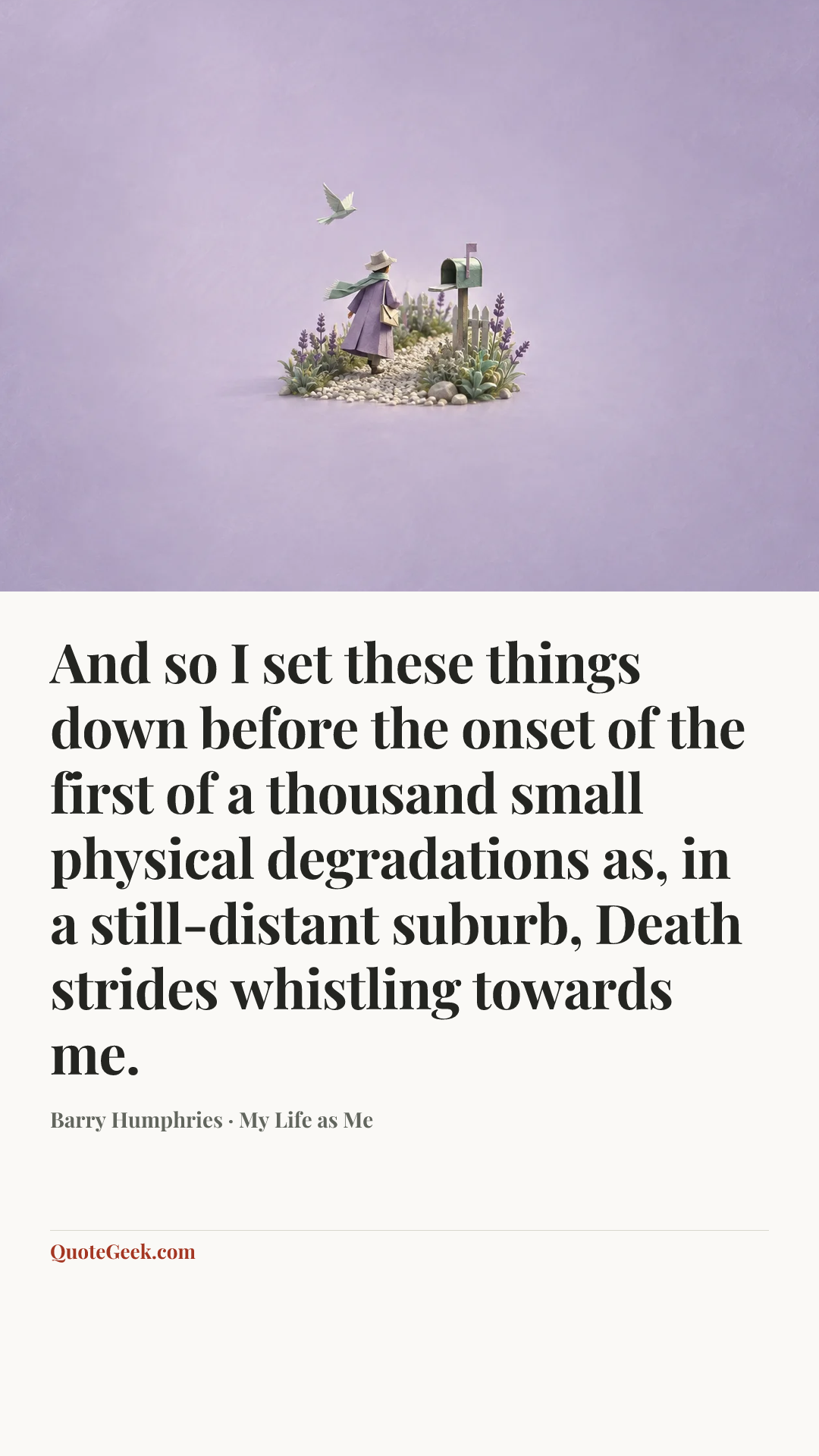 “And so I set these things down before the onset of the first of a thousand small physical degradations as, in a still-distant suburb, Death strides whistling towards me.” — Barry Humphries · My Life as Me. Illustrated QuoteGeek card.