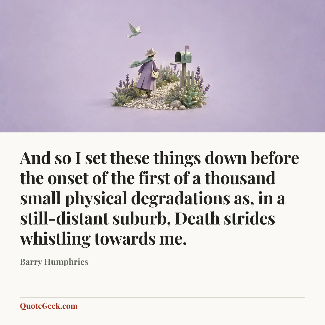 “And so I set these things down before the onset of the first of a thousand small physical degradations as, in a still-distant suburb, Death strides whistling towards me.” — Barry Humphries. Illustrated QuoteGeek card.