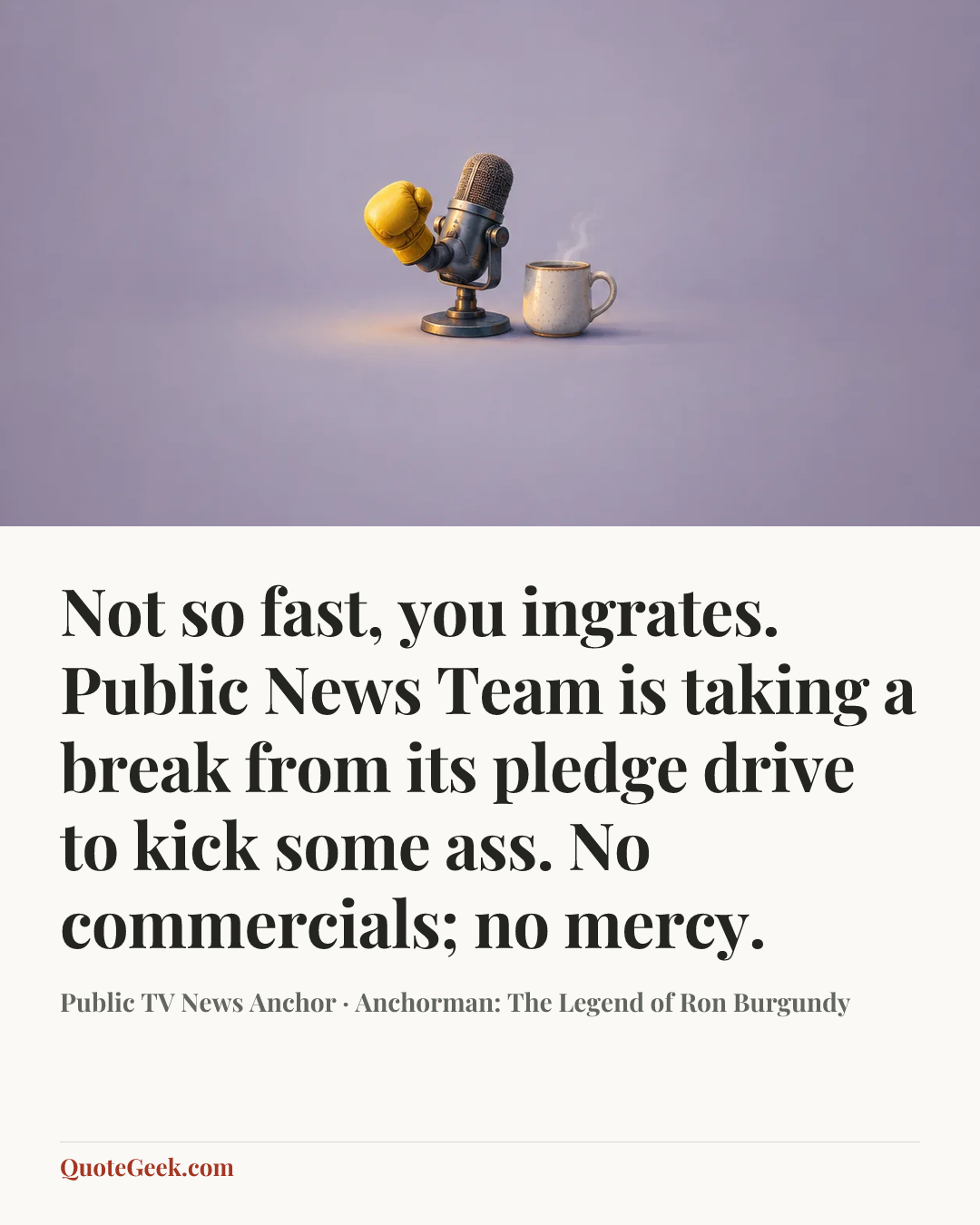 “Not so fast, you ingrates. Public News Team is taking a break from its pledge drive to kick some ass. No commercials; no mercy.” — Public TV News Anchor · Anchorman: The Legend of Ron Burgundy. Illustrated QuoteGeek card.