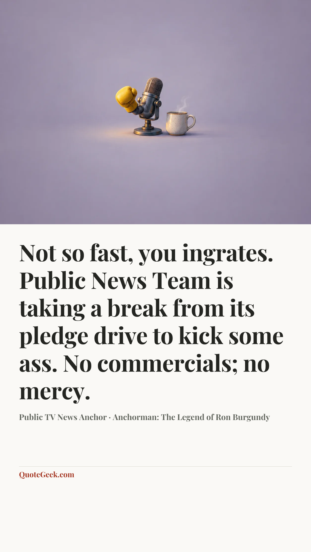 “Not so fast, you ingrates. Public News Team is taking a break from its pledge drive to kick some ass. No commercials; no mercy.” — Public TV News Anchor · Anchorman: The Legend of Ron Burgundy. Illustrated QuoteGeek card.