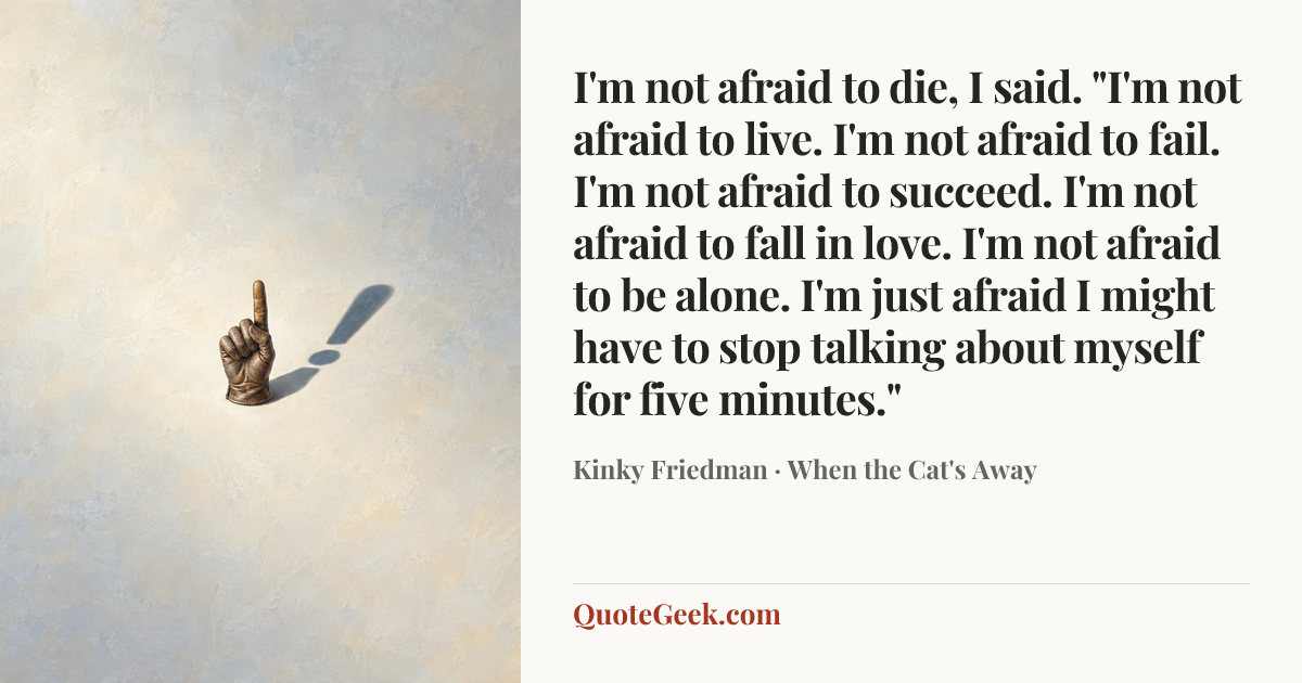 “I'm not afraid to die, I said. "I'm not afraid to live. I'm not afraid to fail. I'm not afraid to succeed. I'm not afraid to fall in love. I'm not afraid to be alone. I'm just afraid I might have to stop talking about myself for five minutes."” — Kinky Friedman · When the Cat's Away. Illustrated QuoteGeek card.