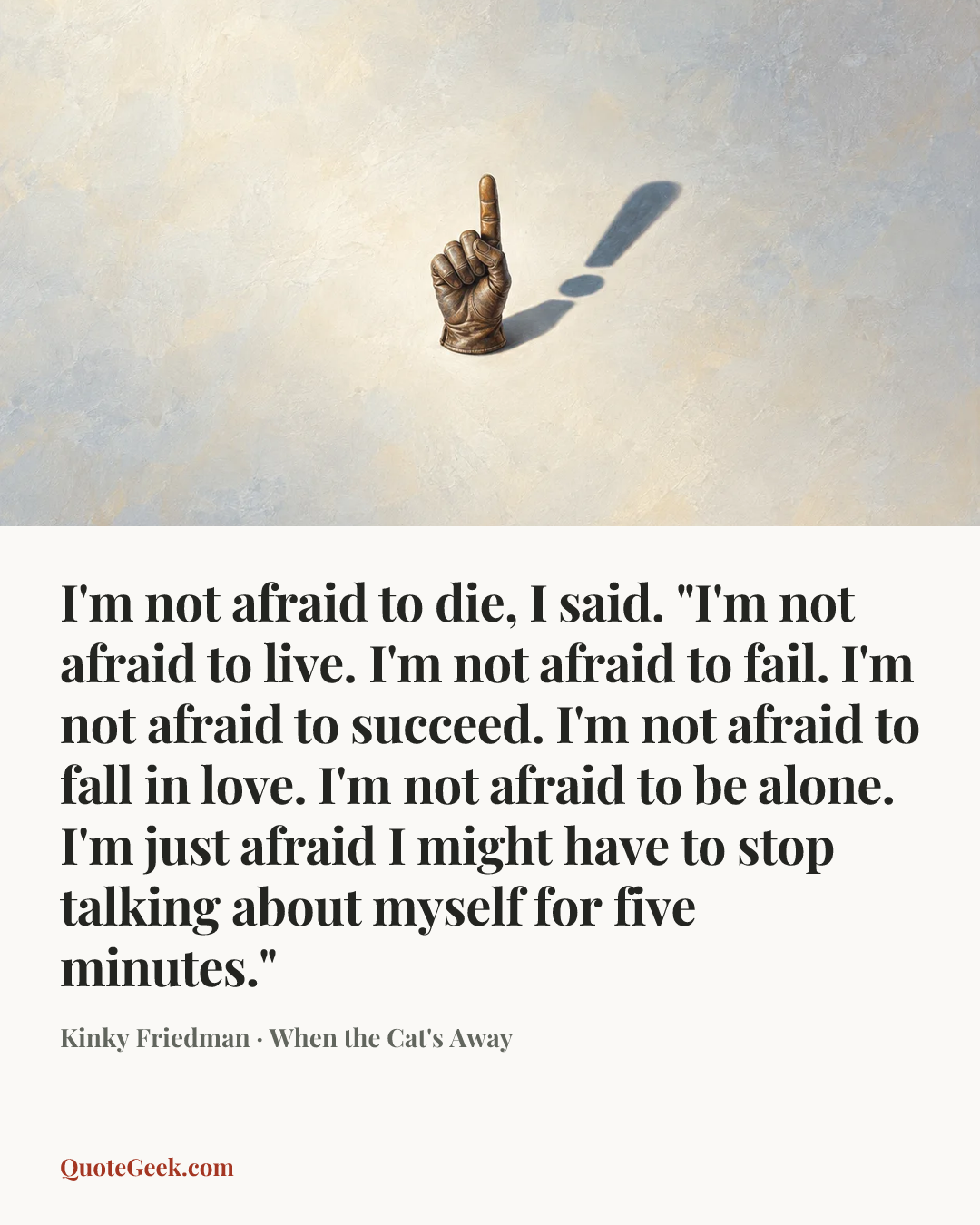 “I'm not afraid to die, I said. "I'm not afraid to live. I'm not afraid to fail. I'm not afraid to succeed. I'm not afraid to fall in love. I'm not afraid to be alone. I'm just afraid I might have to stop talking about myself for five minutes."” — Kinky Friedman · When the Cat's Away. Illustrated QuoteGeek card.