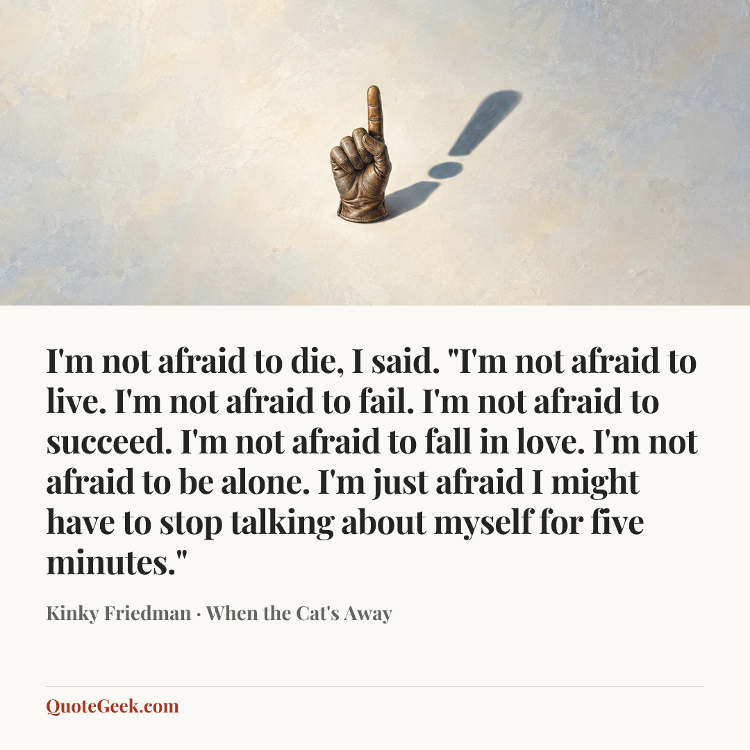 “I'm not afraid to die, I said. "I'm not afraid to live. I'm not afraid to fail. I'm not afraid to succeed. I'm not afraid to fall in love. I'm not afraid to be alone. I'm just afraid I might have to stop talking about myself for five minutes."” — Kinky Friedman · When the Cat's Away. Illustrated QuoteGeek card.
