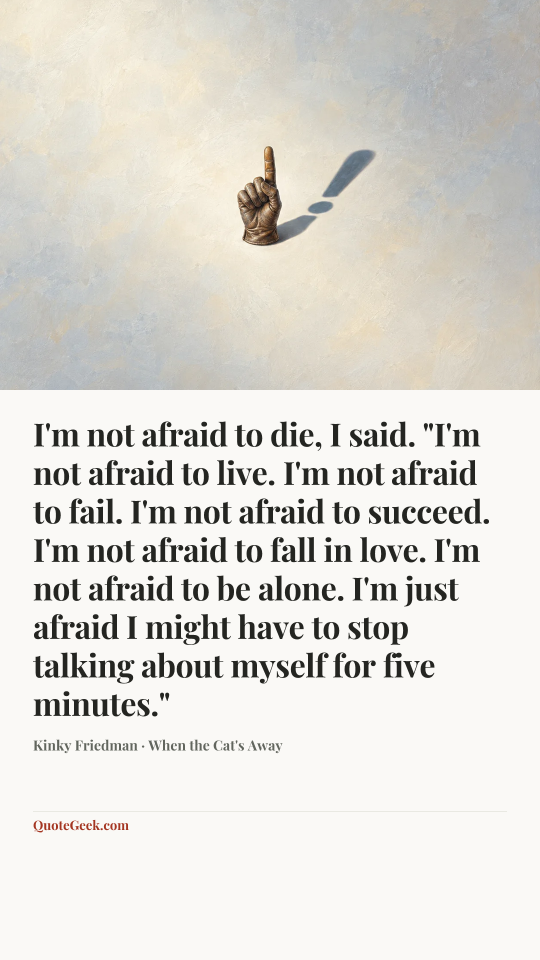 “I'm not afraid to die, I said. "I'm not afraid to live. I'm not afraid to fail. I'm not afraid to succeed. I'm not afraid to fall in love. I'm not afraid to be alone. I'm just afraid I might have to stop talking about myself for five minutes."” — Kinky Friedman · When the Cat's Away. Illustrated QuoteGeek card.