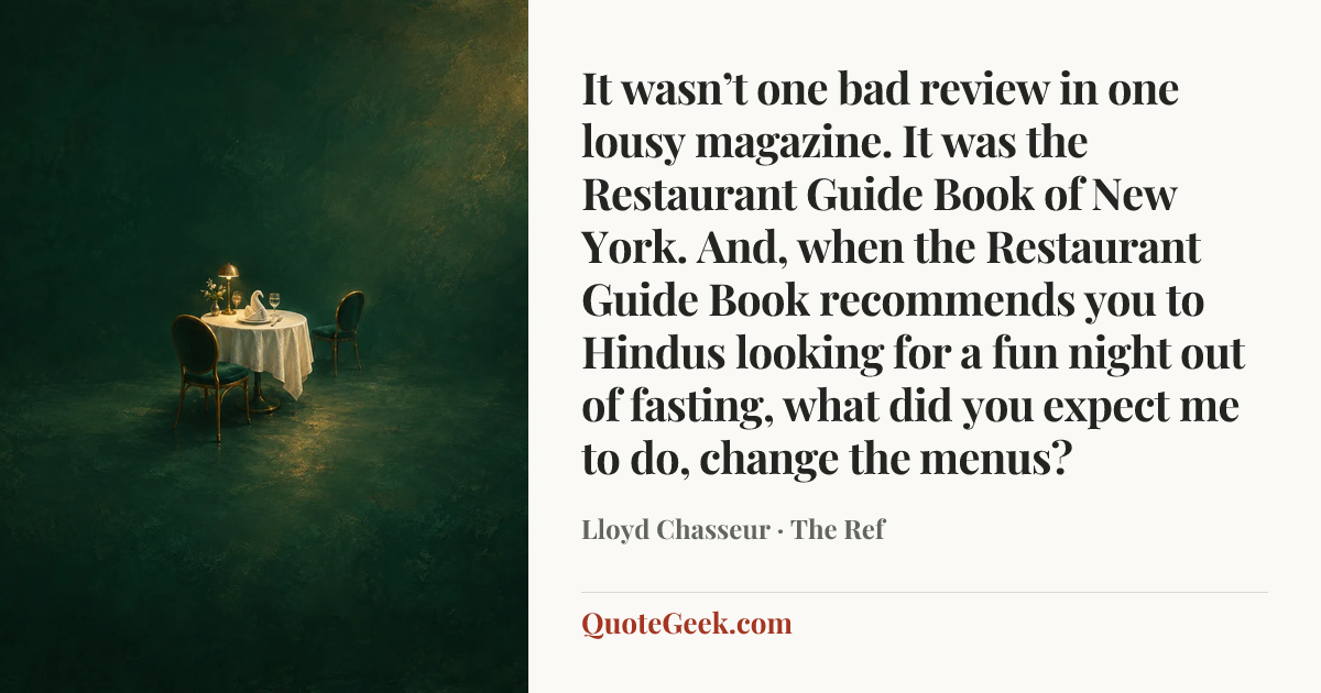 “It wasn’t one bad review in one lousy magazine. It was the Restaurant Guide Book of New York. And, when the Restaurant Guide Book recommends you to Hindus looking for a fun night out of fasting, what did you expect me to do, change the menus?” — Lloyd Chasseur · The Ref. Illustrated QuoteGeek card.