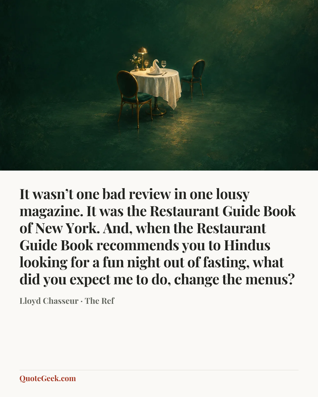 “It wasn’t one bad review in one lousy magazine. It was the Restaurant Guide Book of New York. And, when the Restaurant Guide Book recommends you to Hindus looking for a fun night out of fasting, what did you expect me to do, change the menus?” — Lloyd Chasseur · The Ref. Illustrated QuoteGeek card.
