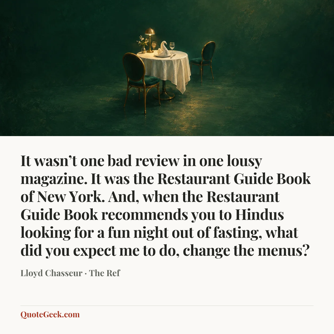 “It wasn’t one bad review in one lousy magazine. It was the Restaurant Guide Book of New York. And, when the Restaurant Guide Book recommends you to Hindus looking for a fun night out of fasting, what did you expect me to do, change the menus?” — Lloyd Chasseur · The Ref. Illustrated QuoteGeek card.