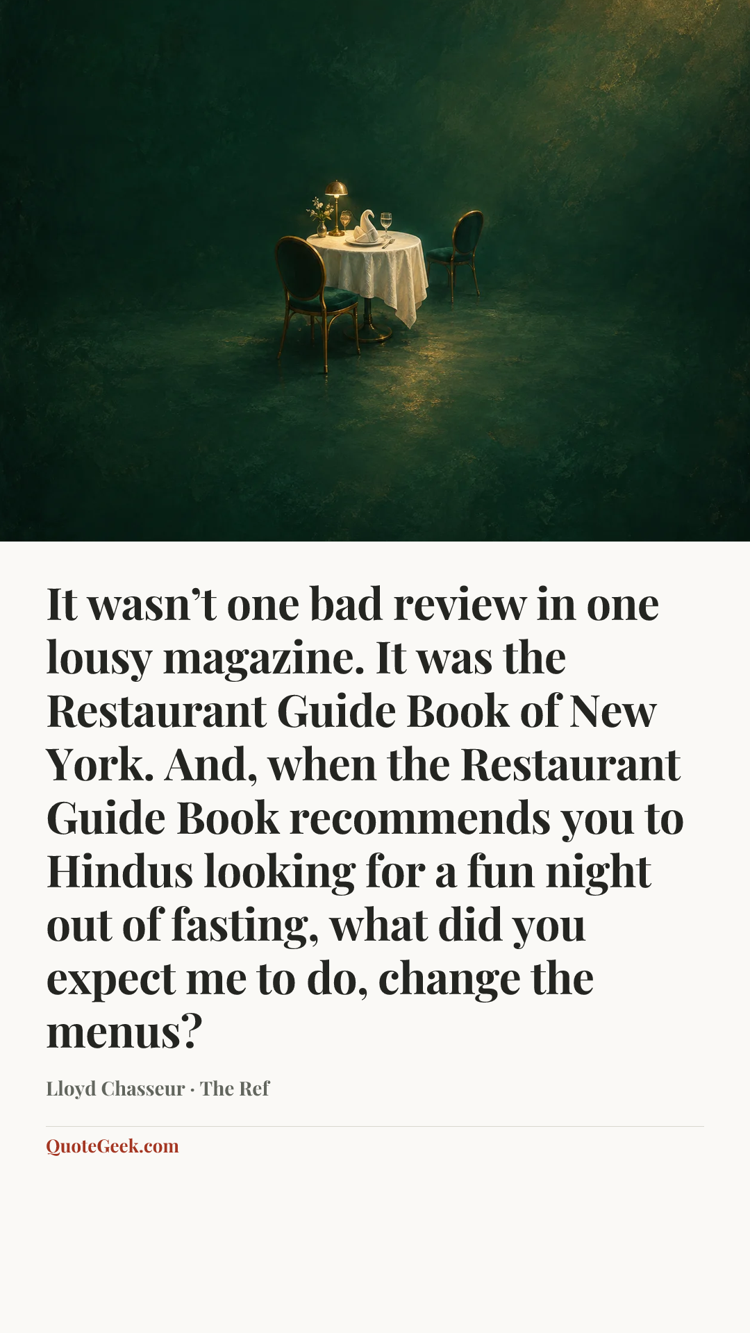 “It wasn’t one bad review in one lousy magazine. It was the Restaurant Guide Book of New York. And, when the Restaurant Guide Book recommends you to Hindus looking for a fun night out of fasting, what did you expect me to do, change the menus?” — Lloyd Chasseur · The Ref. Illustrated QuoteGeek card.