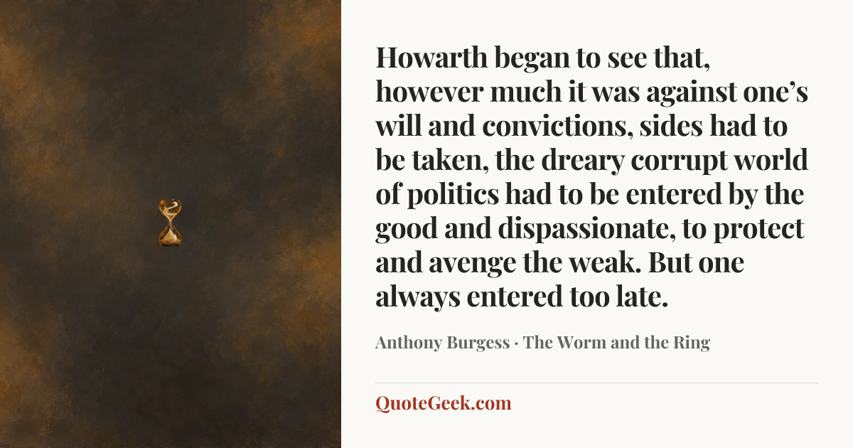 “Howarth began to see that, however much it was against one’s will and convictions, sides had to be taken, the dreary corrupt world of politics had to be entered by the good and dispassionate, to protect and avenge the weak. But one always entered too late.” — Anthony Burgess · The Worm and the Ring. Illustrated QuoteGeek card.