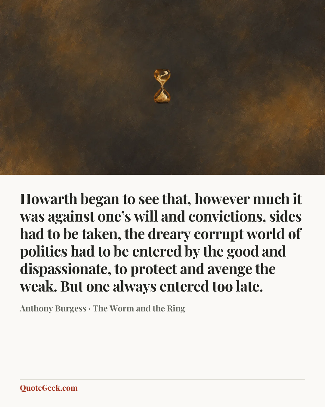 “Howarth began to see that, however much it was against one’s will and convictions, sides had to be taken, the dreary corrupt world of politics had to be entered by the good and dispassionate, to protect and avenge the weak. But one always entered too late.” — Anthony Burgess · The Worm and the Ring. Illustrated QuoteGeek card.