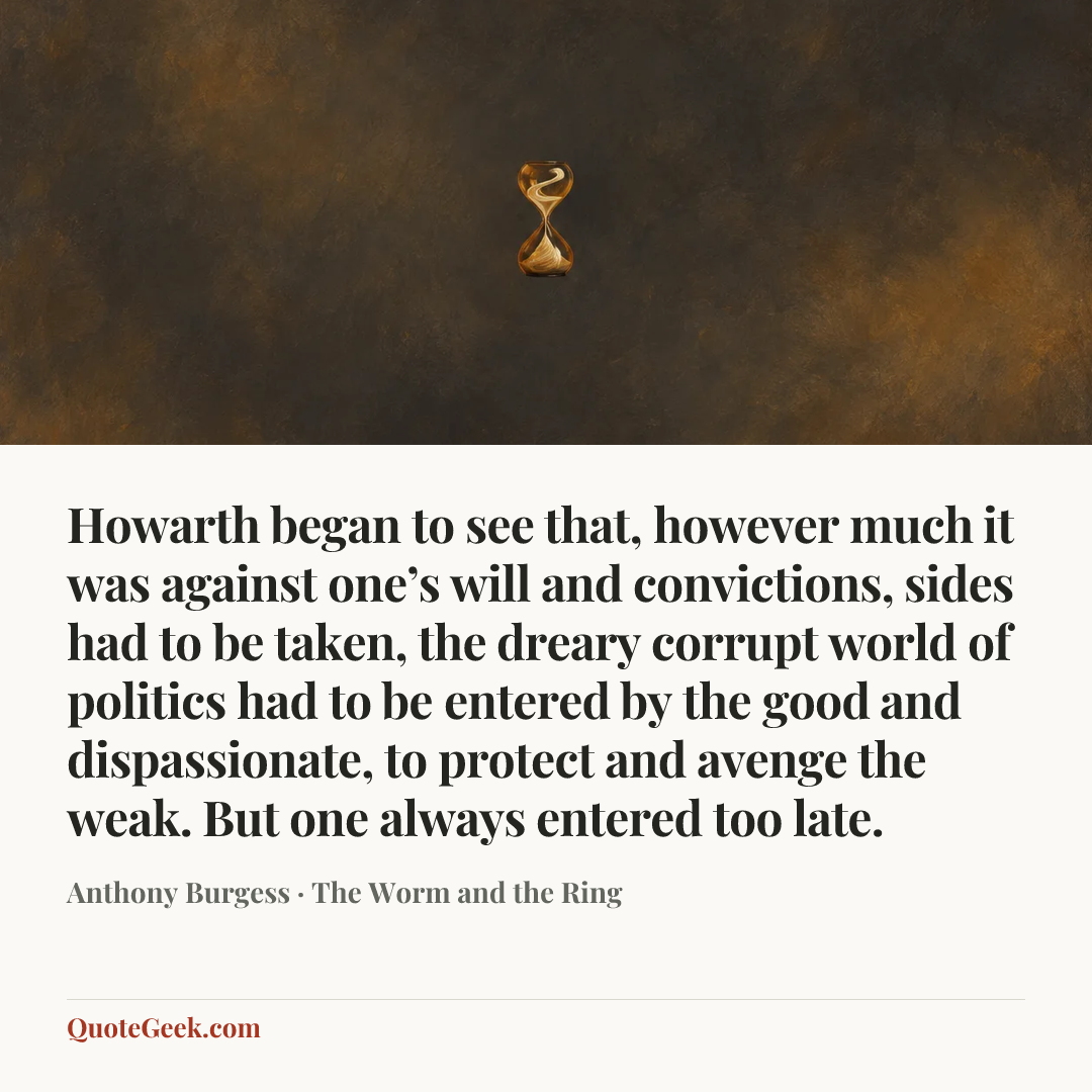 “Howarth began to see that, however much it was against one’s will and convictions, sides had to be taken, the dreary corrupt world of politics had to be entered by the good and dispassionate, to protect and avenge the weak. But one always entered too late.” — Anthony Burgess · The Worm and the Ring. Illustrated QuoteGeek card.